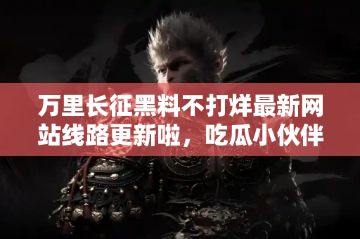 万里长征黑料不打烊最新网站线路更新啦，吃瓜小伙伴快来！