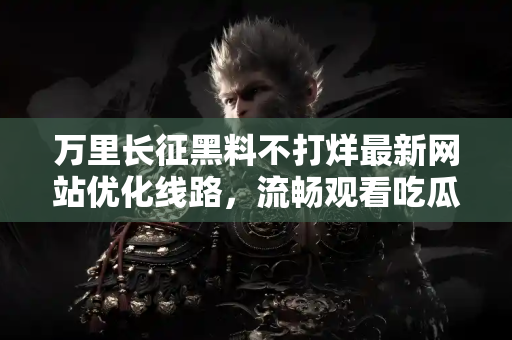 万里长征黑料不打烊最新网站优化线路，流畅观看吃瓜不打烊