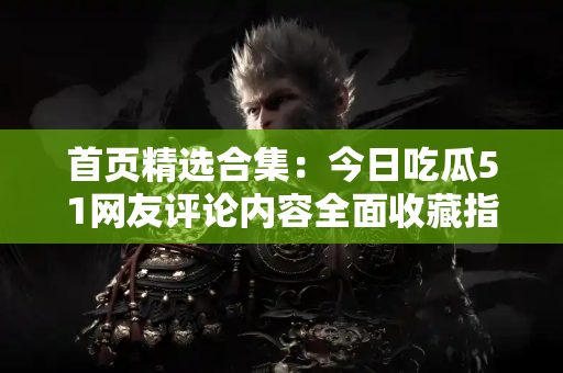 首页精选合集：今日吃瓜51网友评论内容全面收藏指南