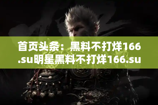 首页头条：黑料不打烊166.su明星黑料不打烊166.su最快速发布