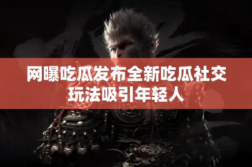 网曝吃瓜发布全新吃瓜社交玩法吸引年轻人