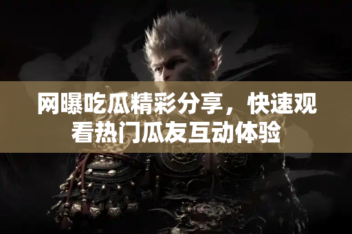 网曝吃瓜精彩分享，快速观看热门瓜友互动体验