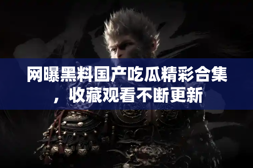 网曝黑料国产吃瓜精彩合集，收藏观看不断更新