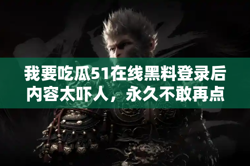 我要吃瓜51在线黑料登录后内容太吓人，永久不敢再点了！