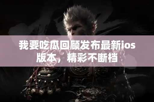 我要吃瓜回顾发布最新ios版本，精彩不断档