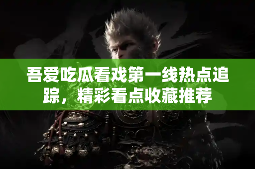 吾爱吃瓜看戏第一线热点追踪，精彩看点收藏推荐