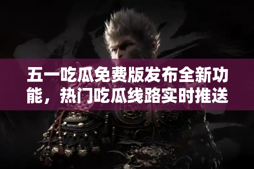 五一吃瓜免费版发布全新功能，热门吃瓜线路实时推送