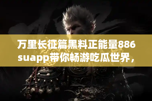 万里长征篇黑料正能量886suapp带你畅游吃瓜世界，独家链接天天更新！