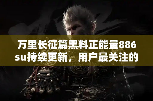 万里长征篇黑料正能量886su持续更新，用户最关注的吃瓜热点全覆盖