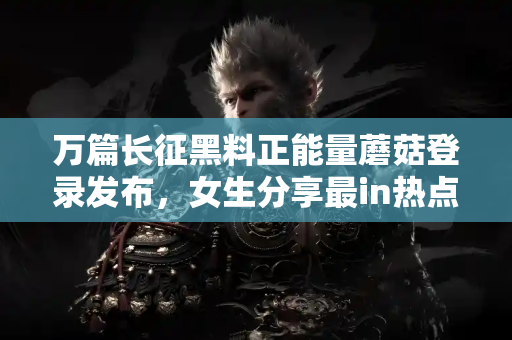 万篇长征黑料正能量蘑菇登录发布，女生分享最in热点蘑菇