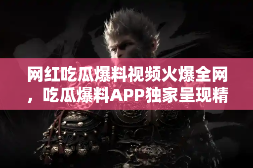 网红吃瓜爆料视频火爆全网，吃瓜爆料APP独家呈现精彩内容