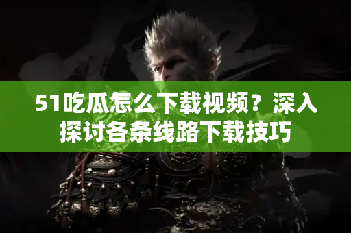 51吃瓜怎么下载视频？深入探讨各条线路下载技巧