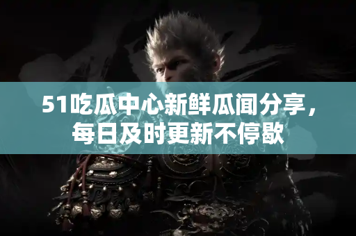51吃瓜中心新鲜瓜闻分享，每日及时更新不停歇