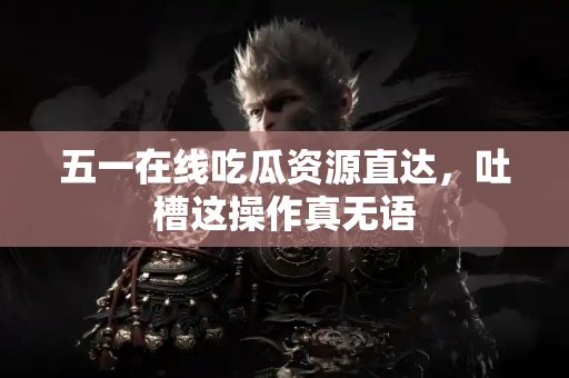 五一在线吃瓜资源直达，吐槽这操作真无语