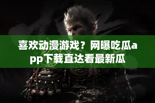 喜欢动漫游戏？网曝吃瓜app下载直达看最新瓜