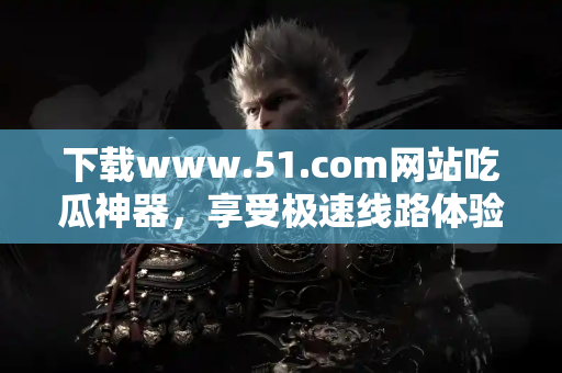 下载www.51.com网站吃瓜神器，享受极速线路体验！