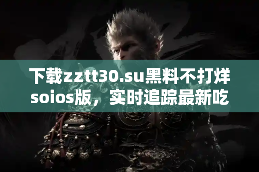 下载zztt30.su黑料不打烊soios版，实时追踪最新吃瓜消息