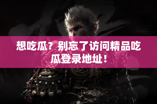 想吃瓜？别忘了访问精品吃瓜登录地址！