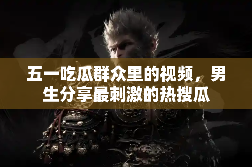 五一吃瓜群众里的视频，男生分享最刺激的热搜瓜