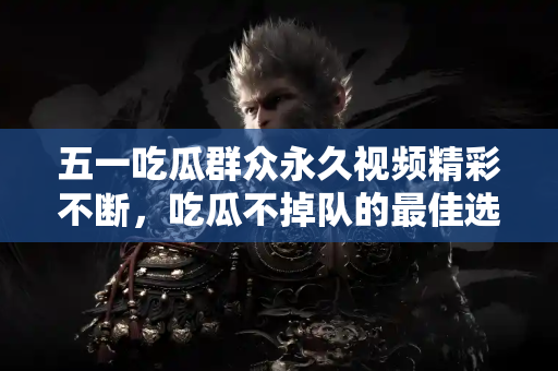 五一吃瓜群众永久视频精彩不断，吃瓜不掉队的最佳选择