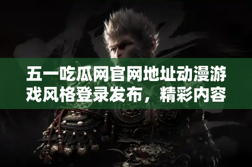 五一吃瓜网官网地址动漫游戏风格登录发布，精彩内容不容错过