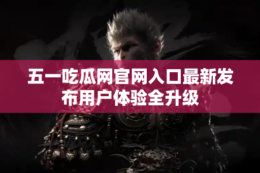 五一吃瓜网官网入口最新发布用户体验全升级