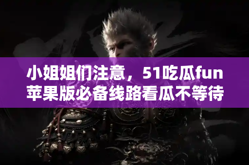 小姐姐们注意，51吃瓜fun苹果版必备线路看瓜不等待
