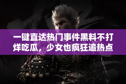 一键直达热门事件黑料不打烊吃瓜，少女也疯狂追热点