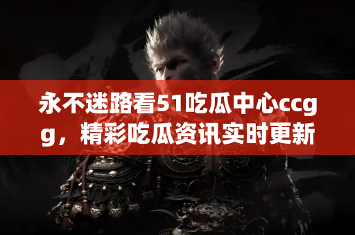 永不迷路看51吃瓜中心ccgg，精彩吃瓜资讯实时更新