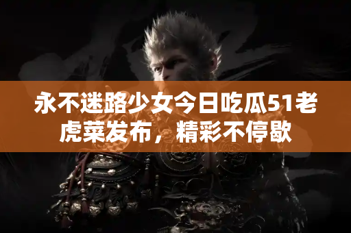 永不迷路少女今日吃瓜51老虎菜发布，精彩不停歇
