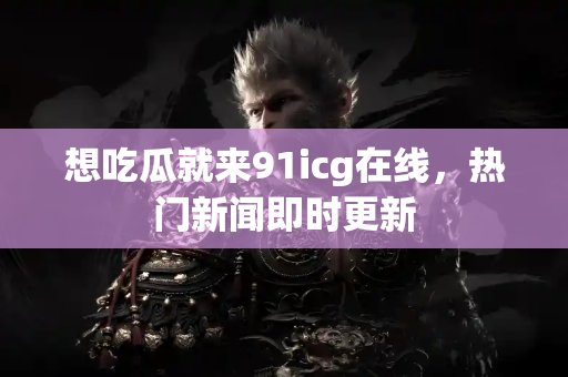 想吃瓜就来91icg在线，热门新闻即时更新