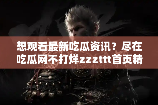 想观看最新吃瓜资讯？尽在吃瓜网不打烊zzzttt首页精彩呈现