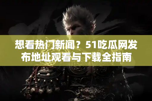 想看热门新闻？51吃瓜网发布地址观看与下载全指南