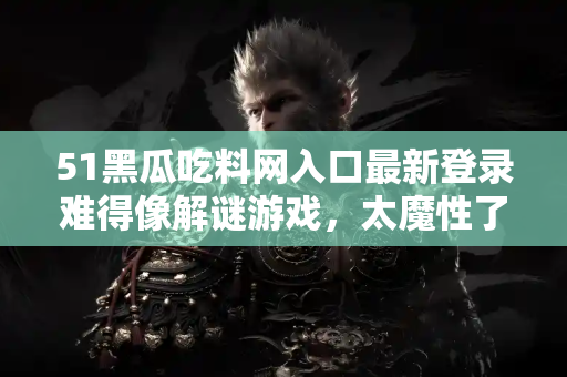 51黑瓜吃料网入口最新登录难得像解谜游戏,太魔性了 51黑瓜吃料网入口最新登录难得像解谜游戏,太魔性了