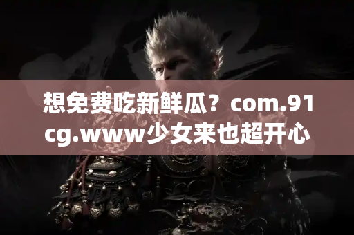 想免费吃新鲜瓜？com.91cg.www少女来也超开心