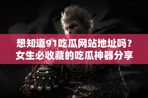 想知道91吃瓜网站地址吗？女生必收藏的吃瓜神器分享