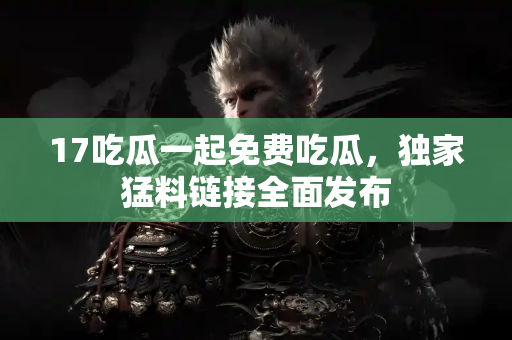 17吃瓜一起免费吃瓜,独家猛料链接全面发布 17吃瓜一起免费吃瓜,独家猛料链接全面发布