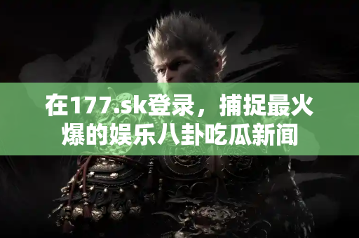 在177.sk登录，捕捉最火爆的娱乐八卦吃瓜新闻