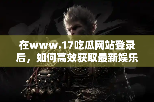 在www.17吃瓜网站登录后,如何高效获取最新娱乐爆料 在www.17吃瓜网站登录后,如何高效获取最新娱乐爆料