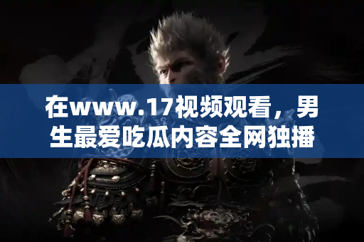 在www.17视频观看，男生最爱吃瓜内容全网独播