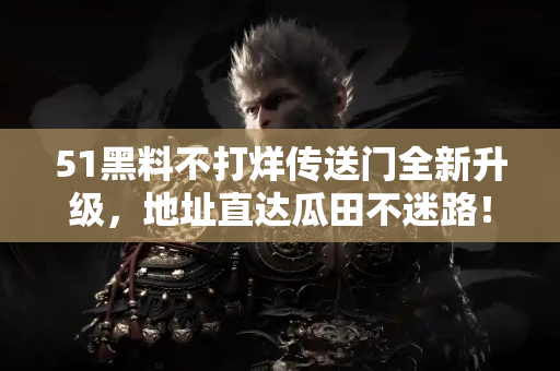 51黑料不打烊传送门全新升级，地址直达瓜田不迷路！