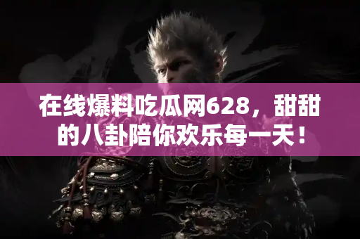 在线爆料吃瓜网628，甜甜的八卦陪你欢乐每一天！