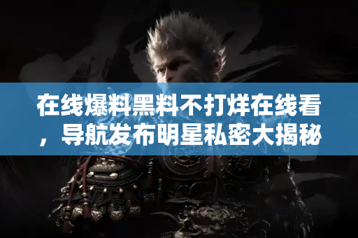 在线爆料黑料不打烊在线看，导航发布明星私密大揭秘