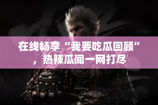 在线畅享“我要吃瓜回顾”，热辣瓜闻一网打尽