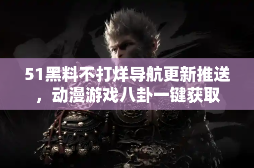 51黑料不打烊导航更新推送，动漫游戏八卦一键获取