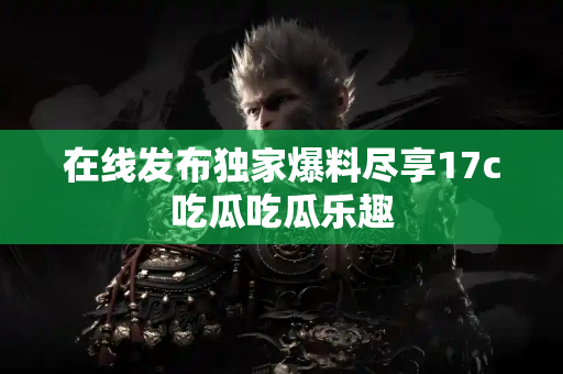 在线发布独家爆料尽享17c吃瓜吃瓜乐趣