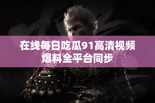 在线每日吃瓜91高清视频爆料全平台同步 在线每日吃瓜91高清视频爆料全平台同步