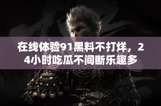 在线体验91黑料不打烊，24小时吃瓜不间断乐趣多