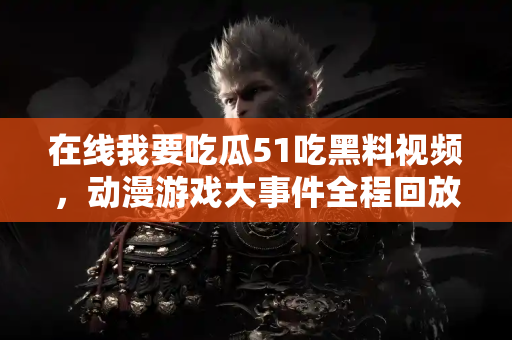 在线我要吃瓜51吃黑料视频,动漫游戏大事件全程回放! 在线我要吃瓜51吃黑料视频,动漫游戏大事件全程回放!