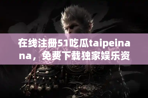 在线注册51吃瓜taipeinana，免费下载独家娱乐资讯